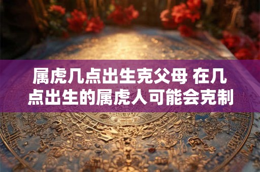 属虎几点出生克父母 在几点出生的属虎人可能会克制其父母