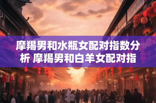 摩羯男和水瓶女配对指数分析 摩羯男和白羊女配对指数