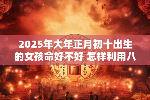 2026年大年正月初十出生的女孩命好不好 怎样利用八字取名字 2026年大年正月初十出生的女孩命好不好 怎样利用八字取名字