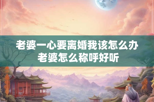 老婆一心要离婚我该怎么办 老婆怎么称呼好听 老婆一心要离婚我该怎么办 老婆怎么称呼好听