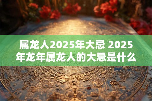 属龙人2025年大忌 2025年龙年属龙人的大忌是什么