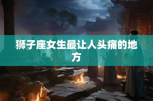狮子座女生最让人头痛的地方
