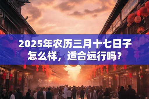 2025年农历三月十七日子怎么样,适合远行吗? 2025年农历三月十七日子怎么样,适合远行吗?