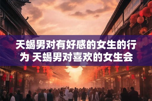 天蝎男对有好感的女生的行为 天蝎男对喜欢的女生会有哪些行为