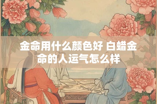 金命用什么颜色好 白蜡金命的人运气怎么样