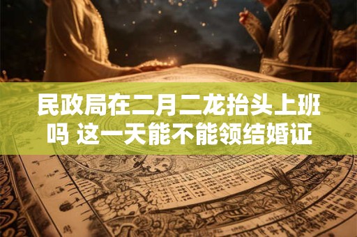 民政局在二月二龙抬头上班吗 这一天能不能领结婚证