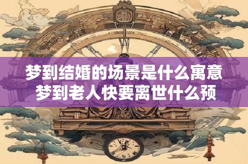 梦到结婚的场景是什么寓意 梦到老人快要离世什么预兆
