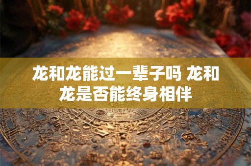 龙和龙能过一辈子吗 龙和龙是否能终身相伴