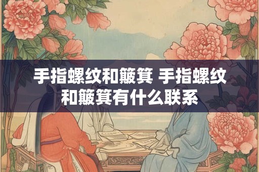 手指螺纹和簸箕 手指螺纹和簸箕有什么联系