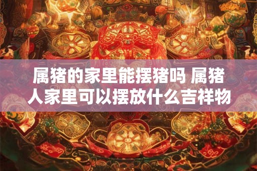 属猪的家里能摆猪吗 属猪人家里可以摆放什么吉祥物