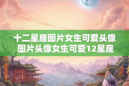 十二星座图片女生可爱头像 图片头像女生可爱12星座动漫