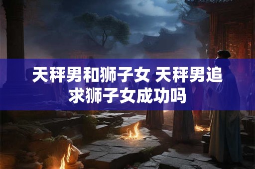 天秤男和狮子女 天秤男追求狮子女成功吗