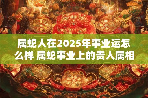 属蛇人在2026年事业运怎么样 属蛇事业上的贵人属相 属蛇人在2026年事业运怎么样 属蛇事业上的贵人属相