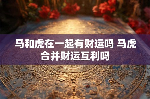 马和虎在一起有财运吗 马虎合并财运互利吗