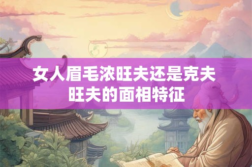 女人眉毛浓旺夫还是克夫 旺夫的面相特征 女人眉毛浓旺夫还是克夫 旺夫的面相特征