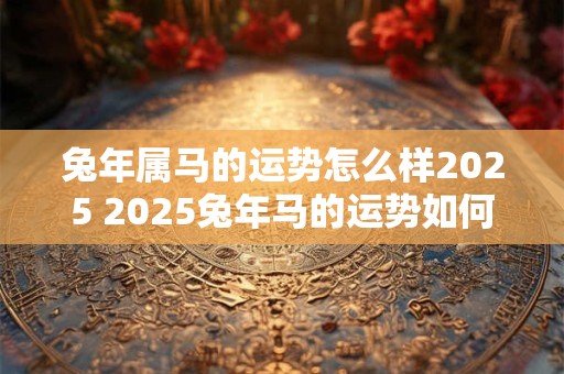 兔年属马的运势怎么样2025 2025兔年马的运势如何