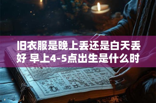 旧衣服是晚上丢还是白天丢好 早上4-5点出生是什么时辰