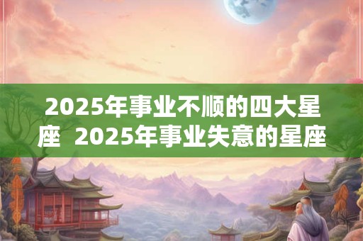2025年事业不顺的四大星座 2025年事业失意的星座 2025年事业不顺的四大星座 2025年事业失意的星座