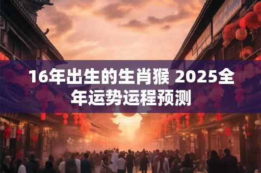 16年出生的生肖猴 2025全年运势运程预测