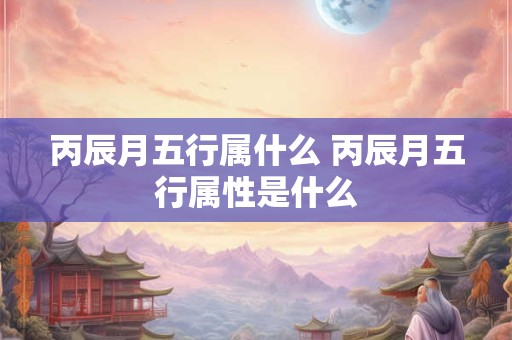 丙辰月五行属什么 丙辰月五行属性是什么