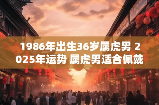 1986年出生36岁属虎男 2025年运势 属虎男适合佩戴什么首饰