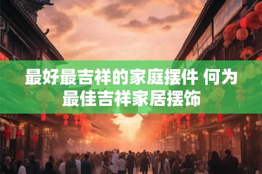 最好最吉祥的家庭摆件 何为最佳吉祥家居摆饰