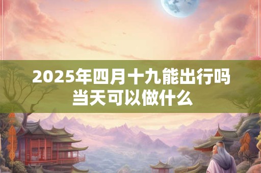 2025年四月十九能出行吗 当天可以做什么