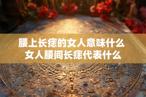 腰上长痣的女人意味什么 女人腰间长痣代表什么