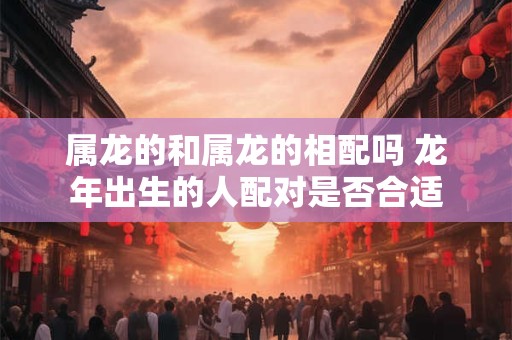 属龙的和属龙的相配吗 龙年出生的人配对是否合适