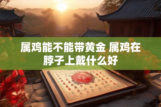 属鸡能不能带黄金 属鸡在脖子上戴什么好