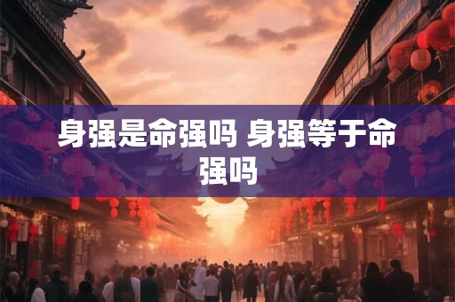 身强是命强吗 身强等于命强吗
