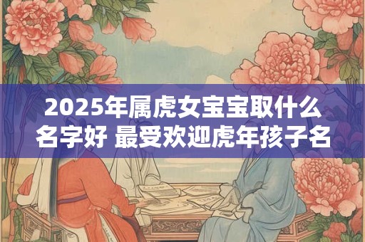 2025年属虎女宝宝取什么名字好 最受欢迎虎年孩子名