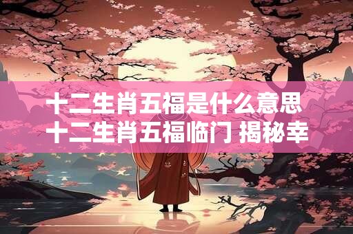 十二生肖五福是什么意思 十二生肖五福临门 揭秘幸福密码！