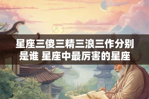 星座三傻三精三浪三作分别是谁 星座中最厉害的星座