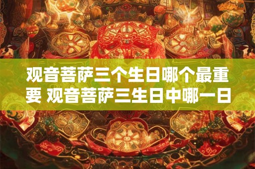 观音菩萨三个生日哪个最重要 观音菩萨三生日中哪一日最为重要
