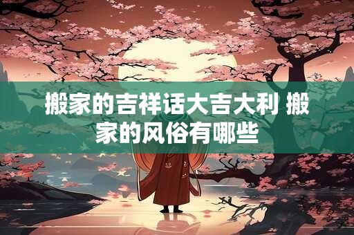 搬家的吉祥话大吉大利 搬家的风俗有哪些