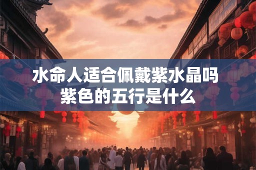 水命人适合佩戴紫水晶吗 紫色的五行是什么