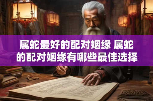 属蛇最好的配对姻缘 属蛇的配对姻缘有哪些最佳选择