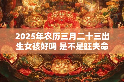 2025年农历三月二十三出生女孩好吗 是不是旺夫命