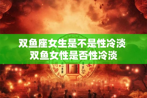 双鱼座女生是不是性冷淡 双鱼女性是否性冷淡