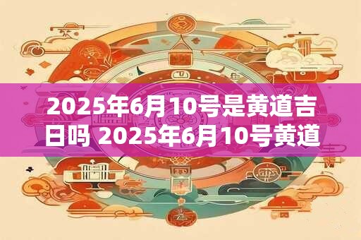 2025年6月10号是黄道吉日吗 2025年6月10号黄道吉日