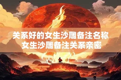 关系好的女生沙雕备注名称 女生沙雕备注关系亲密
