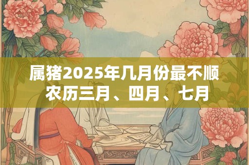 属猪2025年几月份最不顺 农历三月、四月、七月