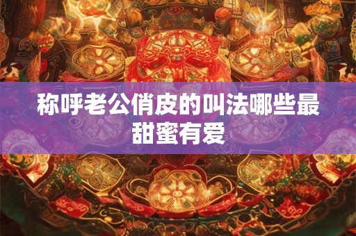 称呼老公俏皮的叫法哪些最甜蜜有爱 称呼老公俏皮的叫法哪些最甜蜜有爱