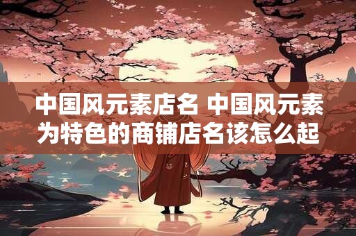 中国风元素店名 中国风元素为特色的商铺店名该怎么起