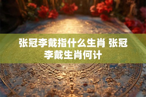 张冠李戴指什么生肖 张冠李戴生肖何计