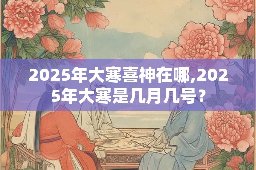 2025年大寒喜神在哪,2025年大寒是几月几号？