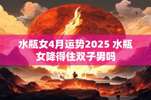 水瓶女4月运势2026 水瓶女降得住双子男吗