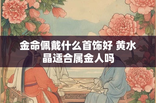 金命佩戴什么首饰好 黄水晶适合属金人吗