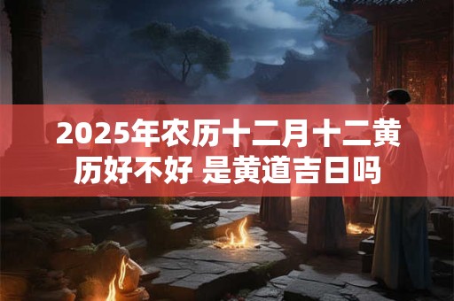 2025年农历十二月十二黄历好不好 是黄道吉日吗